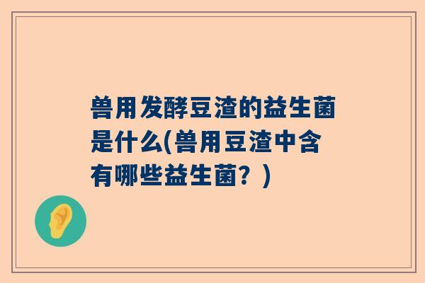 兽用发酵豆渣的益生菌是什么(兽用豆渣中含有哪些益生菌？)