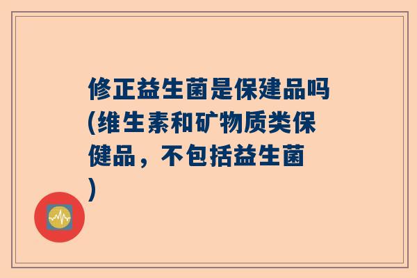 修正益生菌是保建品吗(维生素和矿物质类保健品，不包括益生菌 )