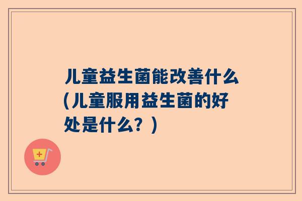 儿童益生菌能改善什么(儿童服用益生菌的好处是什么？)