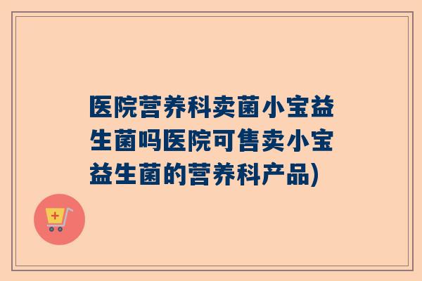 医院营养科卖菌小宝益生菌吗医院可售卖小宝益生菌的营养科产品)