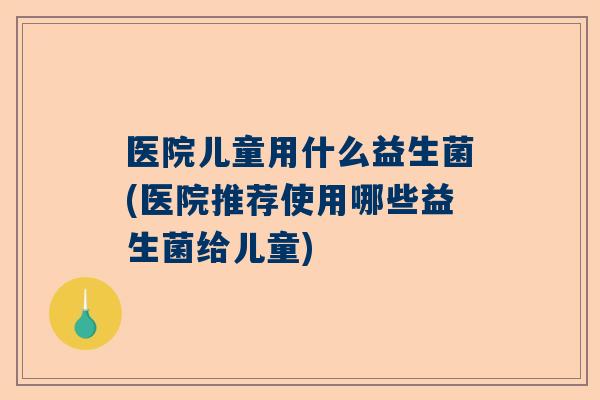 医院儿童用什么益生菌(医院推荐使用哪些益生菌给儿童)