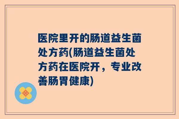 医院里开的肠道益生菌处方药(肠道益生菌处方药在医院开，专业改善肠胃健康)