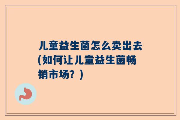 儿童益生菌怎么卖出去(如何让儿童益生菌畅销市场？)