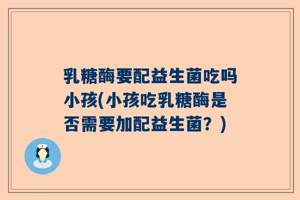 乳糖酶要配益生菌吃吗小孩(小孩吃乳糖酶是否需要加配益生菌？)