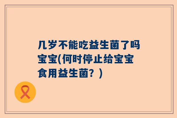 几岁不能吃益生菌了吗宝宝(何时停止给宝宝食用益生菌？)