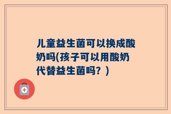 儿童益生菌可以换成酸奶吗(孩子可以用酸奶代替益生菌吗？)