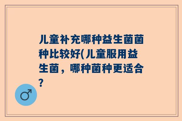 儿童补充哪种益生菌菌种比较好(儿童服用益生菌，哪种菌种更适合？