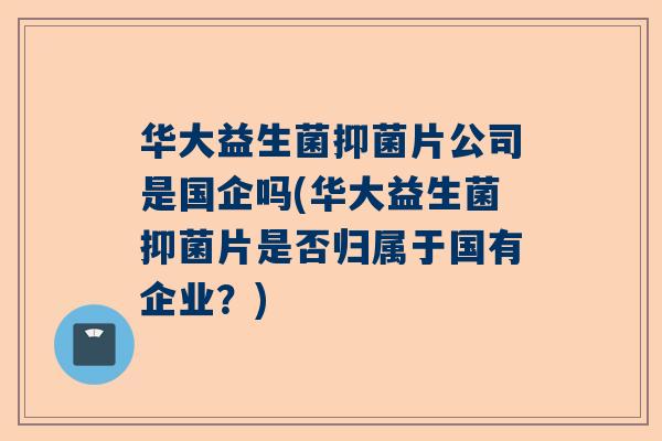 华大益生菌抑菌片公司是国企吗(华大益生菌抑菌片是否归属于国有企业？)
