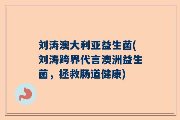 刘涛澳大利亚益生菌(刘涛跨界代言澳洲益生菌，拯救肠道健康)