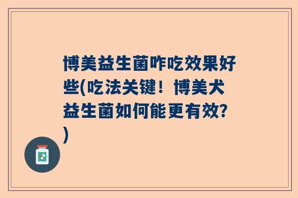 博美益生菌咋吃效果好些(吃法关键！博美犬益生菌如何能更有效？)