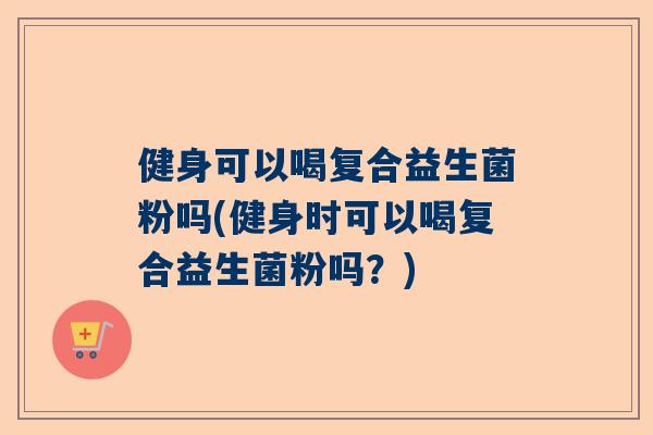 健身可以喝复合益生菌粉吗(健身时可以喝复合益生菌粉吗？)