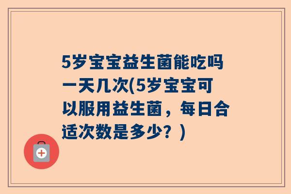 5岁宝宝益生菌能吃吗一天几次(5岁宝宝可以服用益生菌，每日合适次数是多少？)