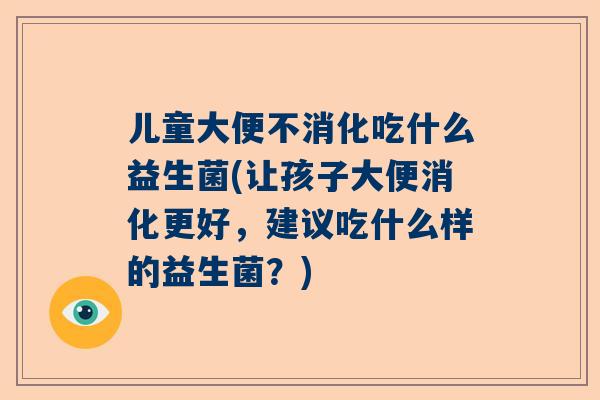 儿童大便不消化吃什么益生菌(让孩子大便消化更好，建议吃什么样的益生菌？)