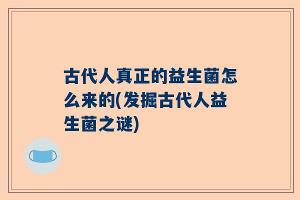 古代人真正的益生菌怎么来的(发掘古代人益生菌之谜)