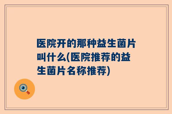 医院开的那种益生菌片叫什么(医院推荐的益生菌片名称推荐)