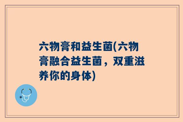 六物膏和益生菌(六物膏融合益生菌，双重滋养你的身体)