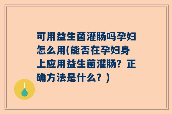 可用益生菌灌肠吗孕妇怎么用(能否在孕妇身上应用益生菌灌肠？正确方法是什么？)