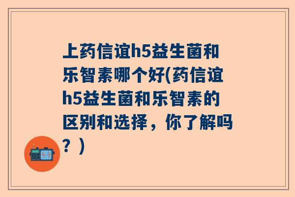 上药信谊h5益生菌和乐智素哪个好(药信谊h5益生菌和乐智素的区别和选择，你了解吗？)