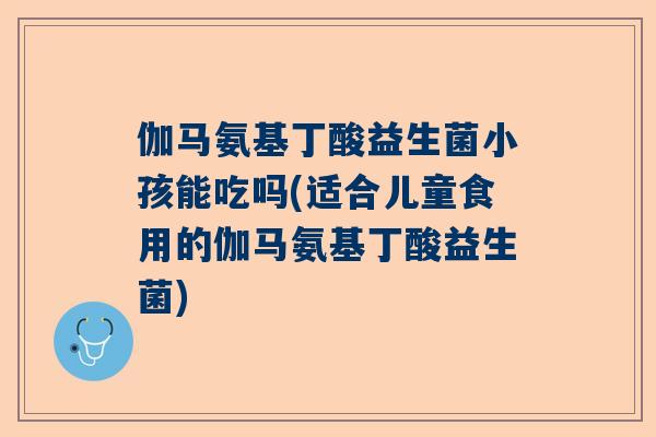 伽马氨基丁酸益生菌小孩能吃吗(适合儿童食用的伽马氨基丁酸益生菌)