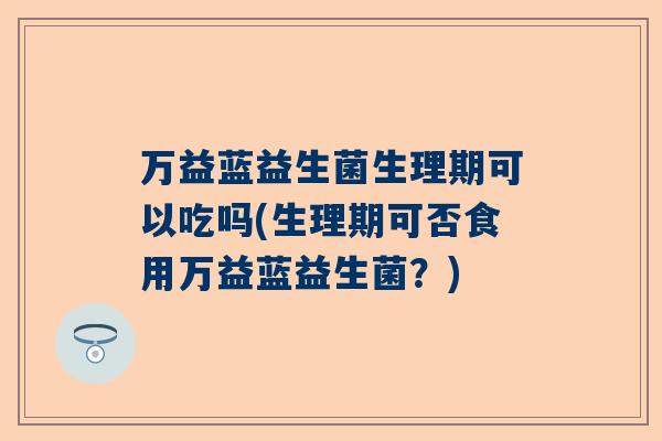 万益蓝益生菌生理期可以吃吗(生理期可否食用万益蓝益生菌？)