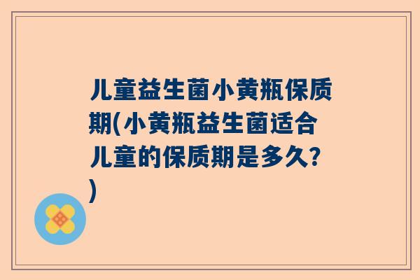 儿童益生菌小黄瓶保质期(小黄瓶益生菌适合儿童的保质期是多久？)