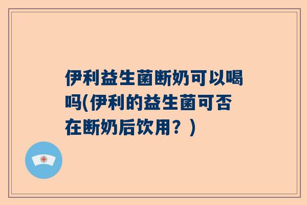 伊利益生菌断奶可以喝吗(伊利的益生菌可否在断奶后饮用？)