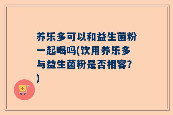 养乐多可以和益生菌粉一起喝吗(饮用养乐多与益生菌粉是否相容？)
