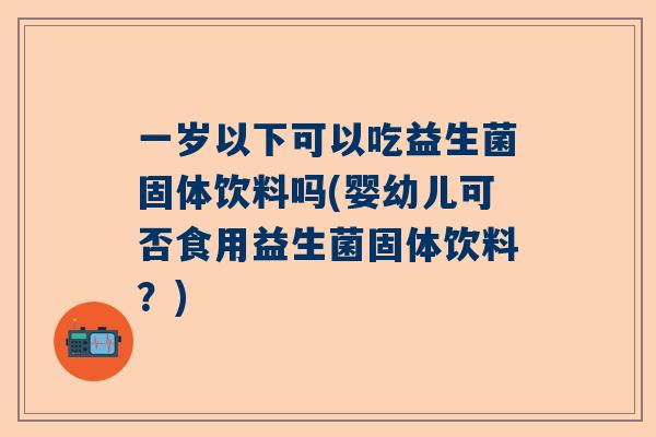 一岁以下可以吃益生菌固体饮料吗(婴幼儿可否食用益生菌固体饮料？)