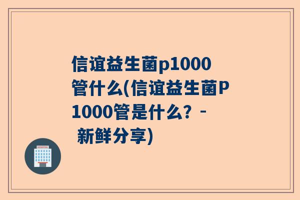 信谊益生菌p1000管什么(信谊益生菌P1000管是什么？- 新鲜分享)