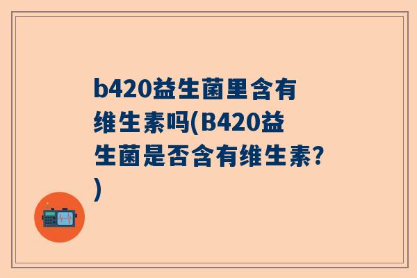 b420益生菌里含有维生素吗(B420益生菌是否含有维生素？)