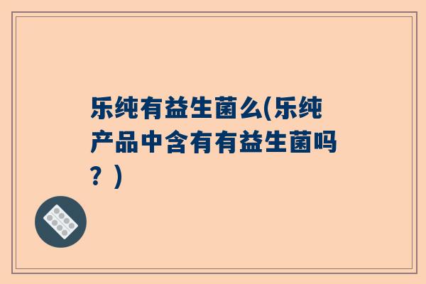 乐纯有益生菌么(乐纯产品中含有有益生菌吗？)