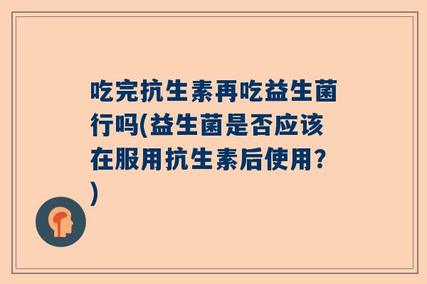 吃完抗生素再吃益生菌行吗(益生菌是否应该在服用抗生素后使用？)
