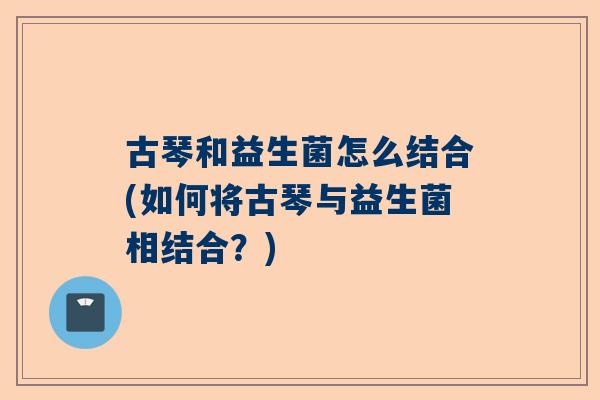 古琴和益生菌怎么结合(如何将古琴与益生菌相结合？)