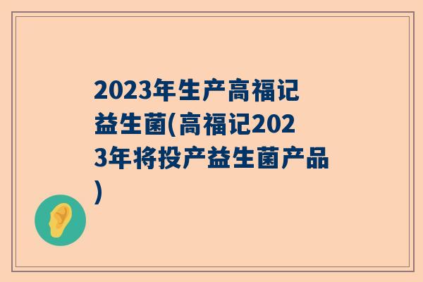 2023年生产高福记益生菌(高福记2023年将投产益生菌产品)