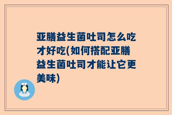 亚膳益生菌吐司怎么吃才好吃(如何搭配亚膳益生菌吐司才能让它更美味)