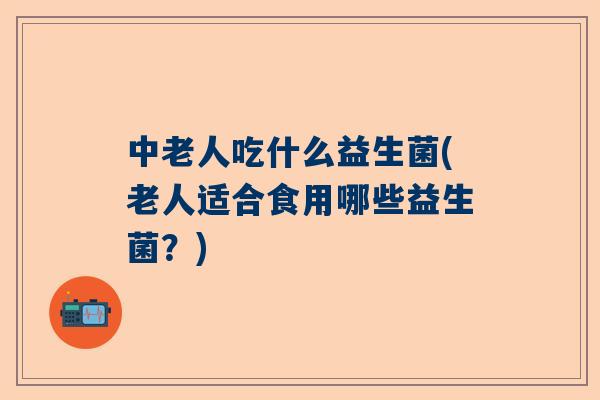 中老人吃什么益生菌(老人适合食用哪些益生菌？)