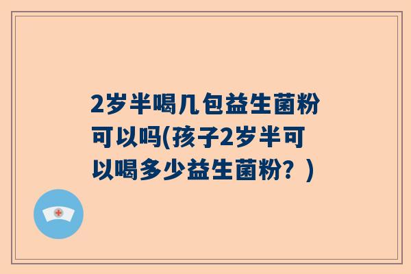 2岁半喝几包益生菌粉可以吗(孩子2岁半可以喝多少益生菌粉？)