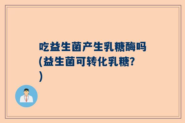 吃益生菌产生乳糖酶吗(益生菌可转化乳糖？)