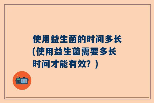 使用益生菌的时间多长(使用益生菌需要多长时间才能有效？)