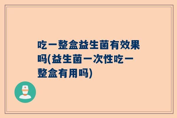 吃一整盒益生菌有效果吗(益生菌一次性吃一整盒有用吗)