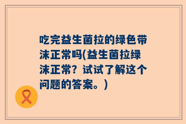 吃完益生菌拉的绿色带沫正常吗(益生菌拉绿沫正常？试试了解这个问题的答案。)