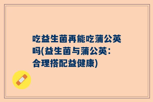 吃益生菌再能吃蒲公英吗(益生菌与蒲公英：合理搭配益健康)