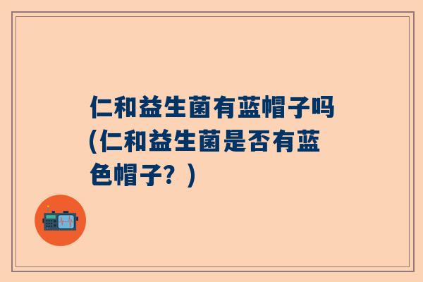仁和益生菌有蓝帽子吗(仁和益生菌是否有蓝色帽子？)