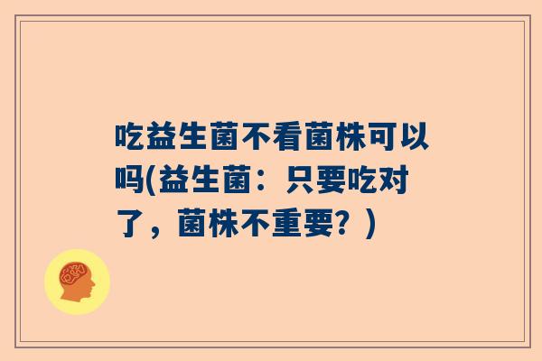 吃益生菌不看菌株可以吗(益生菌：只要吃对了，菌株不重要？)