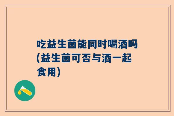 吃益生菌能同时喝酒吗(益生菌可否与酒一起食用)