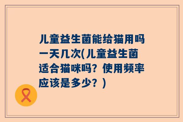 儿童益生菌能给猫用吗一天几次(儿童益生菌适合猫咪吗？使用频率应该是多少？)