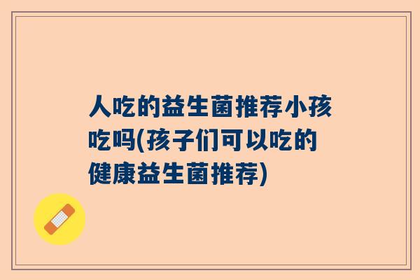 人吃的益生菌推荐小孩吃吗(孩子们可以吃的健康益生菌推荐)