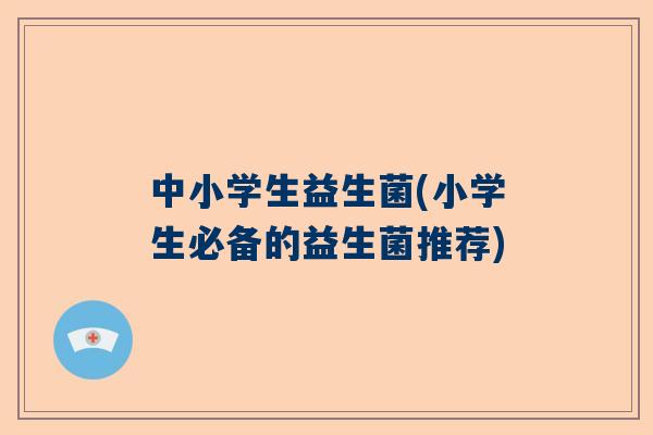 中小学生益生菌(小学生必备的益生菌推荐)