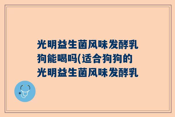 光明益生菌风味发酵乳狗能喝吗(适合狗狗的光明益生菌风味发酵乳