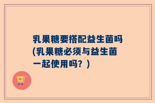 乳果糖要搭配益生菌吗(乳果糖必须与益生菌一起使用吗？)
